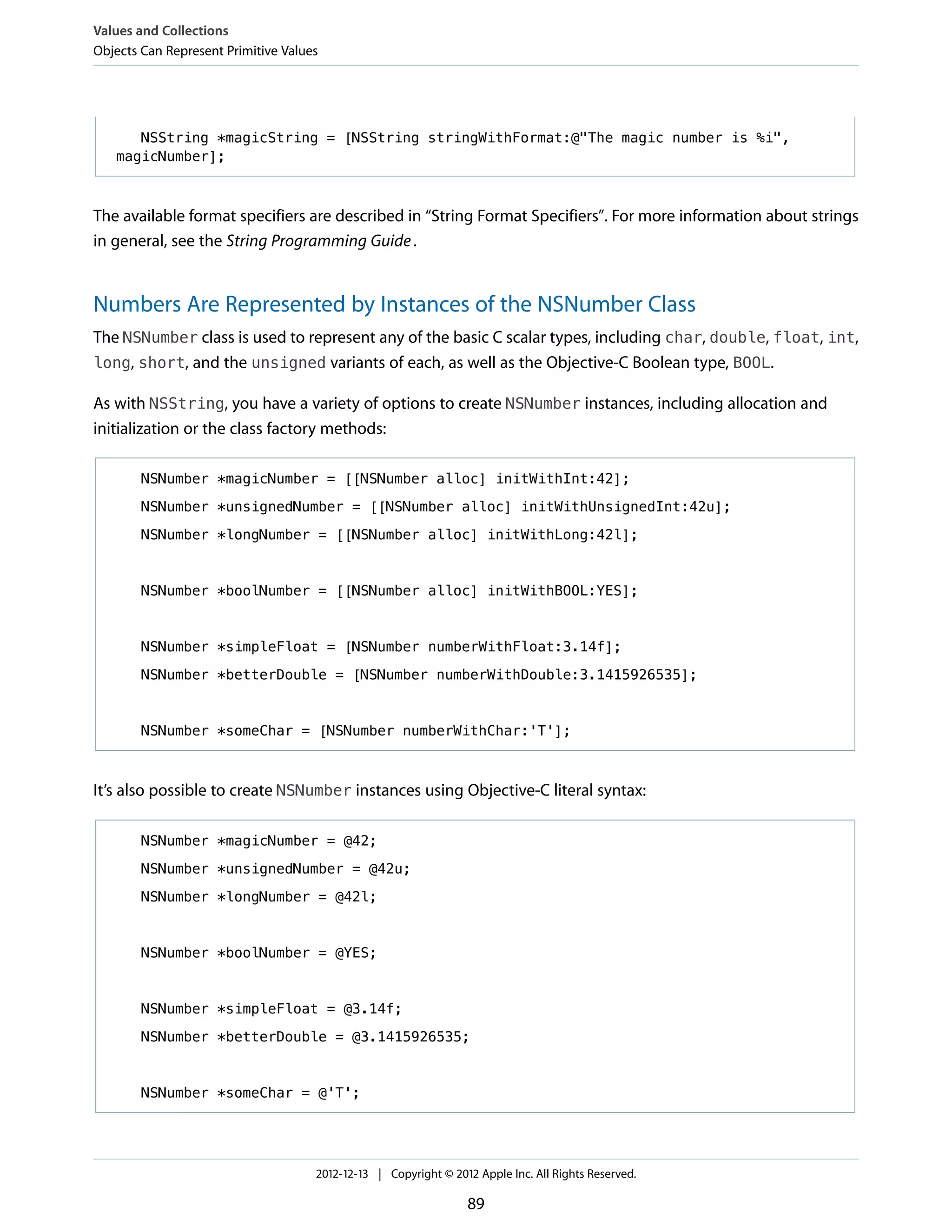 NSString *magicString = [NSString stringWithFormat:@"The magic number is %i",
magicNumber];
The available format specifiers are described in “String Format Specifiers”. For more information about strings
in general, see the String Programming Guide.
Numbers Are Represented by Instances of the NSNumber Class
The NSNumber class is used to represent any of the basic C scalar types, including char, double, float, int,
long, short, and the unsigned variants of each, as well as the Objective-C Boolean type, BOOL.
As with NSString, you have a variety of options to create NSNumber instances, including allocation and
initialization or the class factory methods:
NSNumber *magicNumber = [[NSNumber alloc] initWithInt:42];
NSNumber *unsignedNumber = [[NSNumber alloc] initWithUnsignedInt:42u];
NSNumber *longNumber = [[NSNumber alloc] initWithLong:42l];
NSNumber *boolNumber = [[NSNumber alloc] initWithBOOL:YES];
NSNumber *simpleFloat = [NSNumber numberWithFloat:3.14f];
NSNumber *betterDouble = [NSNumber numberWithDouble:3.1415926535];
NSNumber *someChar = [NSNumber numberWithChar:'T'];
It’s also possible to create NSNumber instances using Objective-C literal syntax:
NSNumber *magicNumber = @42;
NSNumber *unsignedNumber = @42u;
NSNumber *longNumber = @42l;
NSNumber *boolNumber = @YES;
NSNumber *simpleFloat = @3.14f;
NSNumber *betterDouble = @3.1415926535;
NSNumber *someChar = @'T';
Values and Collections
Objects Can Represent Primitive Values
2012-12-13 | Copyright © 2012 Apple Inc. All Rights Reserved.
89
 