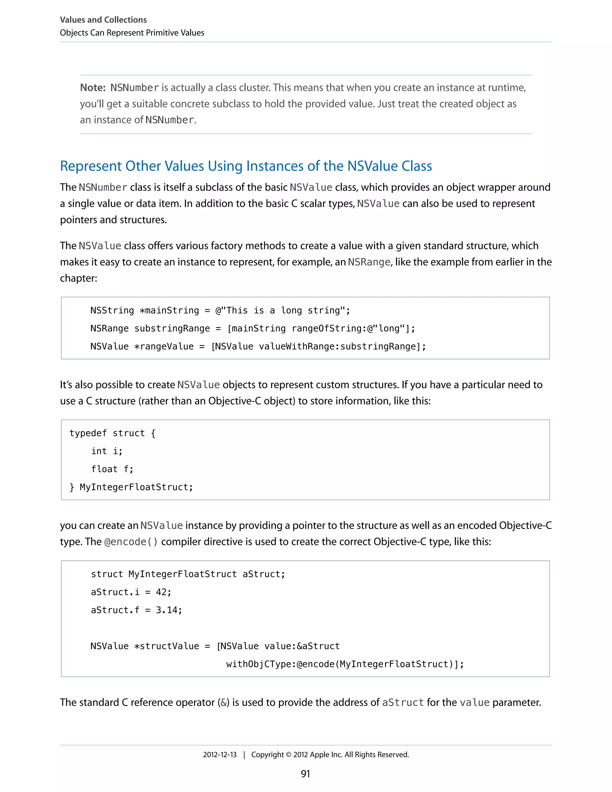 Note: NSNumber is actually a class cluster. This means that when you create an instance at runtime,
you’ll get a suitable concrete subclass to hold the provided value. Just treat the created object as
an instance of NSNumber.
Represent Other Values Using Instances of the NSValue Class
The NSNumber class is itself a subclass of the basic NSValue class, which provides an object wrapper around
a single value or data item. In addition to the basic C scalar types, NSValue can also be used to represent
pointers and structures.
The NSValue class offers various factory methods to create a value with a given standard structure, which
makes it easy to create an instance to represent, for example, an NSRange, like the example from earlier in the
chapter:
NSString *mainString = @"This is a long string";
NSRange substringRange = [mainString rangeOfString:@"long"];
NSValue *rangeValue = [NSValue valueWithRange:substringRange];
It’s also possible to create NSValue objects to represent custom structures. If you have a particular need to
use a C structure (rather than an Objective-C object) to store information, like this:
typedef struct {
int i;
float f;
} MyIntegerFloatStruct;
you can create an NSValue instance by providing a pointer to the structure as well as an encoded Objective-C
type. The @encode() compiler directive is used to create the correct Objective-C type, like this:
struct MyIntegerFloatStruct aStruct;
aStruct.i = 42;
aStruct.f = 3.14;
NSValue *structValue = [NSValue value:&aStruct
withObjCType:@encode(MyIntegerFloatStruct)];
The standard C reference operator (&) is used to provide the address of aStruct for the value parameter.
Values and Collections
Objects Can Represent Primitive Values
2012-12-13 | Copyright © 2012 Apple Inc. All Rights Reserved.
91
 