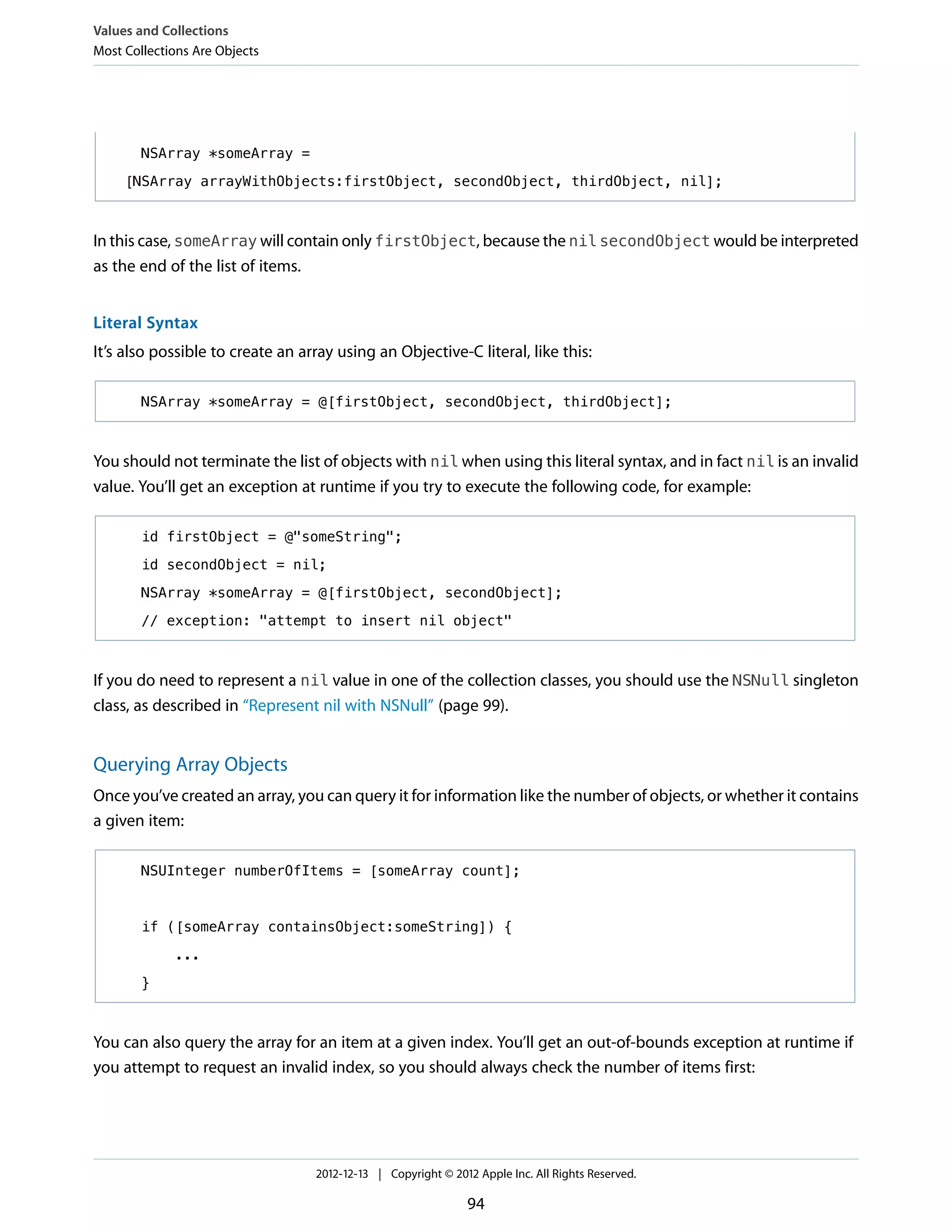 NSArray *someArray =
[NSArray arrayWithObjects:firstObject, secondObject, thirdObject, nil];
In this case, someArray will contain only firstObject, because the nil secondObject would be interpreted
as the end of the list of items.
Literal Syntax
It’s also possible to create an array using an Objective-C literal, like this:
NSArray *someArray = @[firstObject, secondObject, thirdObject];
You should not terminate the list of objects with nil when using this literal syntax, and in fact nil is an invalid
value. You’ll get an exception at runtime if you try to execute the following code, for example:
id firstObject = @"someString";
id secondObject = nil;
NSArray *someArray = @[firstObject, secondObject];
// exception: "attempt to insert nil object"
If you do need to represent a nil value in one of the collection classes, you should use the NSNull singleton
class, as described in “Represent nil with NSNull” (page 99).
Querying Array Objects
Once you’ve created an array, you can query it for information like the number of objects, or whether it contains
a given item:
NSUInteger numberOfItems = [someArray count];
if ([someArray containsObject:someString]) {
...
}
You can also query the array for an item at a given index. You’ll get an out-of-bounds exception at runtime if
you attempt to request an invalid index, so you should always check the number of items first:
Values and Collections
Most Collections Are Objects
2012-12-13 | Copyright © 2012 Apple Inc. All Rights Reserved.
94
 