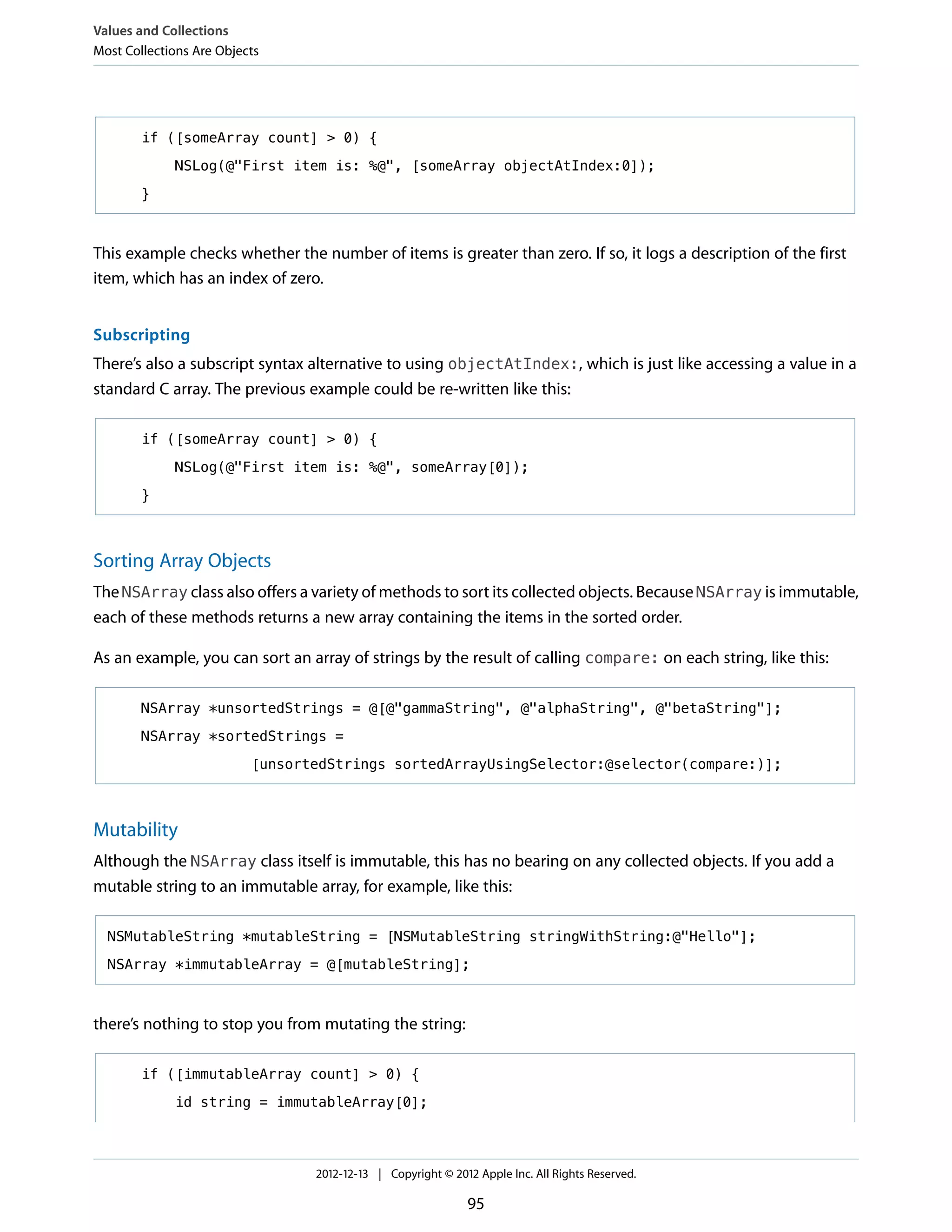 if ([someArray count] > 0) {
NSLog(@"First item is: %@", [someArray objectAtIndex:0]);
}
This example checks whether the number of items is greater than zero. If so, it logs a description of the first
item, which has an index of zero.
Subscripting
There’s also a subscript syntax alternative to using objectAtIndex:, which is just like accessing a value in a
standard C array. The previous example could be re-written like this:
if ([someArray count] > 0) {
NSLog(@"First item is: %@", someArray[0]);
}
Sorting Array Objects
The NSArray class also offers a variety of methods to sort its collected objects. Because NSArray is immutable,
each of these methods returns a new array containing the items in the sorted order.
As an example, you can sort an array of strings by the result of calling compare: on each string, like this:
NSArray *unsortedStrings = @[@"gammaString", @"alphaString", @"betaString"];
NSArray *sortedStrings =
[unsortedStrings sortedArrayUsingSelector:@selector(compare:)];
Mutability
Although the NSArray class itself is immutable, this has no bearing on any collected objects. If you add a
mutable string to an immutable array, for example, like this:
NSMutableString *mutableString = [NSMutableString stringWithString:@"Hello"];
NSArray *immutableArray = @[mutableString];
there’s nothing to stop you from mutating the string:
if ([immutableArray count] > 0) {
id string = immutableArray[0];
Values and Collections
Most Collections Are Objects
2012-12-13 | Copyright © 2012 Apple Inc. All Rights Reserved.
95
 
