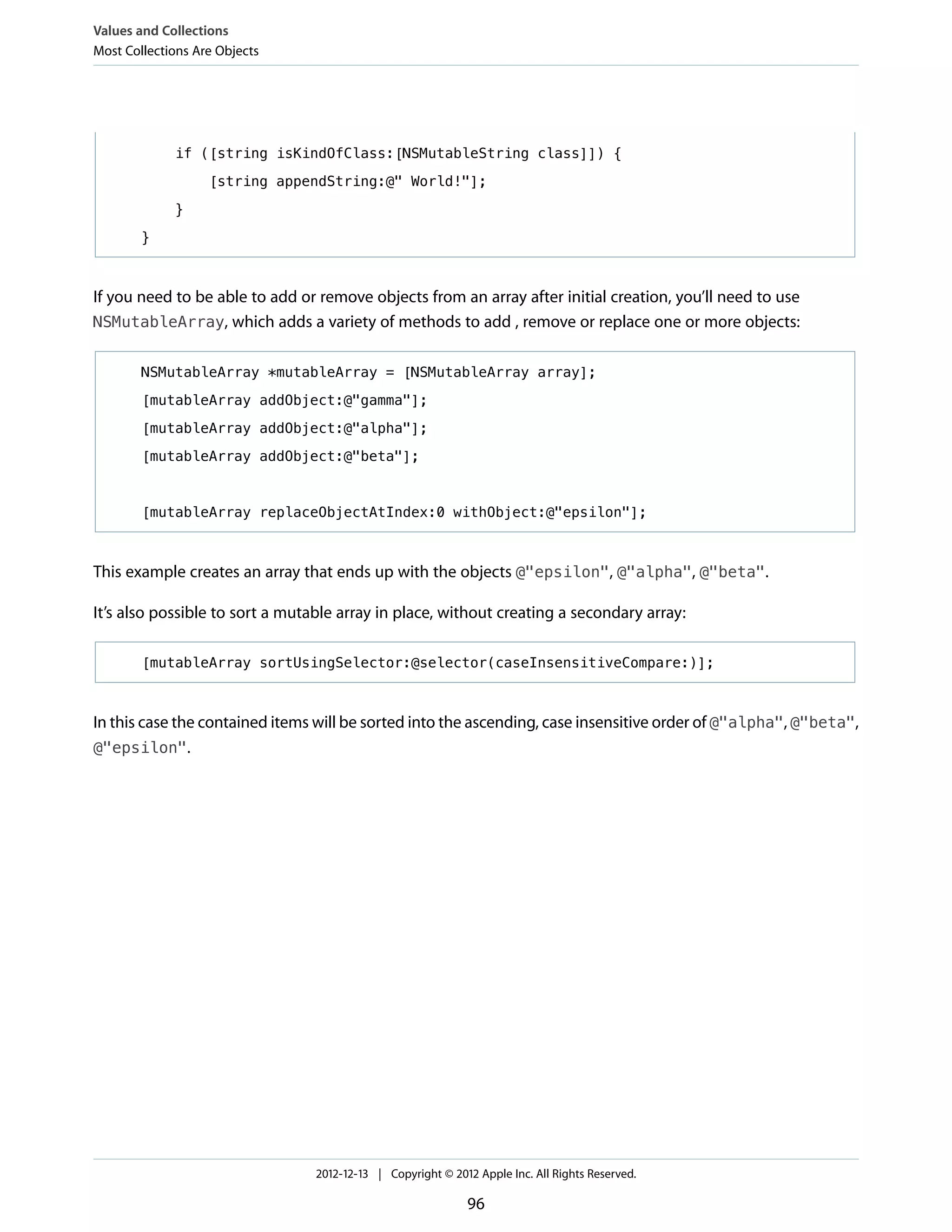 if ([string isKindOfClass:[NSMutableString class]]) {
[string appendString:@" World!"];
}
}
If you need to be able to add or remove objects from an array after initial creation, you’ll need to use
NSMutableArray, which adds a variety of methods to add , remove or replace one or more objects:
NSMutableArray *mutableArray = [NSMutableArray array];
[mutableArray addObject:@"gamma"];
[mutableArray addObject:@"alpha"];
[mutableArray addObject:@"beta"];
[mutableArray replaceObjectAtIndex:0 withObject:@"epsilon"];
This example creates an array that ends up with the objects @"epsilon", @"alpha", @"beta".
It’s also possible to sort a mutable array in place, without creating a secondary array:
[mutableArray sortUsingSelector:@selector(caseInsensitiveCompare:)];
In this case the contained items will be sorted into the ascending, case insensitive order of @"alpha", @"beta",
@"epsilon".
Values and Collections
Most Collections Are Objects
2012-12-13 | Copyright © 2012 Apple Inc. All Rights Reserved.
96
 