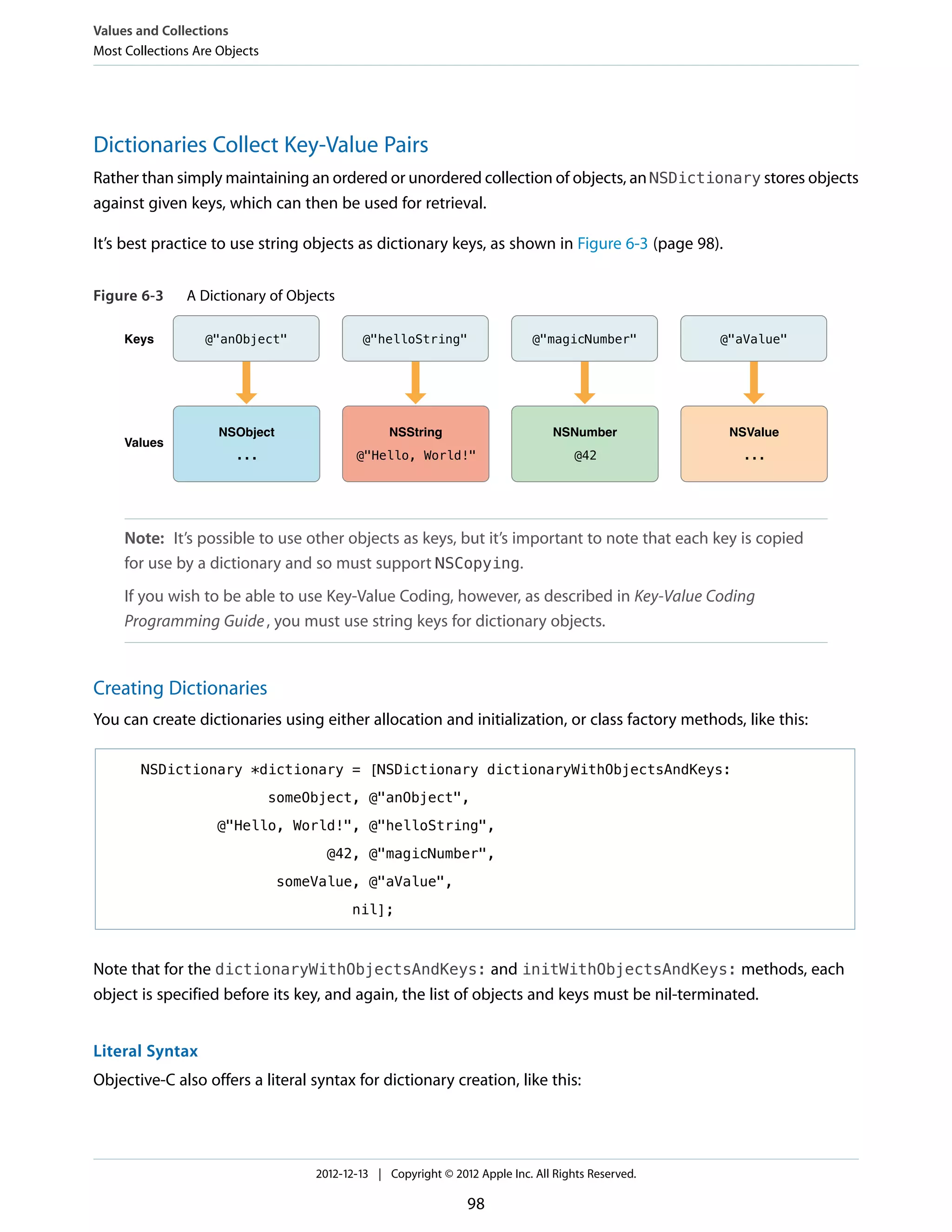 Dictionaries Collect Key-Value Pairs
Rather than simply maintaining an ordered or unordered collection of objects, an NSDictionary stores objects
against given keys, which can then be used for retrieval.
It’s best practice to use string objects as dictionary keys, as shown in Figure 6-3 (page 98).
Figure 6-3 A Dictionary of Objects
Keys
Values
...
@"anObject"
NSObject
@"Hello, World!"
@"helloString"
NSString
@42
@"magicNumber"
NSNumber
...
@"aValue"
NSValue
Note: It’s possible to use other objects as keys, but it’s important to note that each key is copied
for use by a dictionary and so must support NSCopying.
If you wish to be able to use Key-Value Coding, however, as described in Key-Value Coding
Programming Guide, you must use string keys for dictionary objects.
Creating Dictionaries
You can create dictionaries using either allocation and initialization, or class factory methods, like this:
NSDictionary *dictionary = [NSDictionary dictionaryWithObjectsAndKeys:
someObject, @"anObject",
@"Hello, World!", @"helloString",
@42, @"magicNumber",
someValue, @"aValue",
nil];
Note that for the dictionaryWithObjectsAndKeys: and initWithObjectsAndKeys: methods, each
object is specified before its key, and again, the list of objects and keys must be nil-terminated.
Literal Syntax
Objective-C also offers a literal syntax for dictionary creation, like this:
Values and Collections
Most Collections Are Objects
2012-12-13 | Copyright © 2012 Apple Inc. All Rights Reserved.
98
 