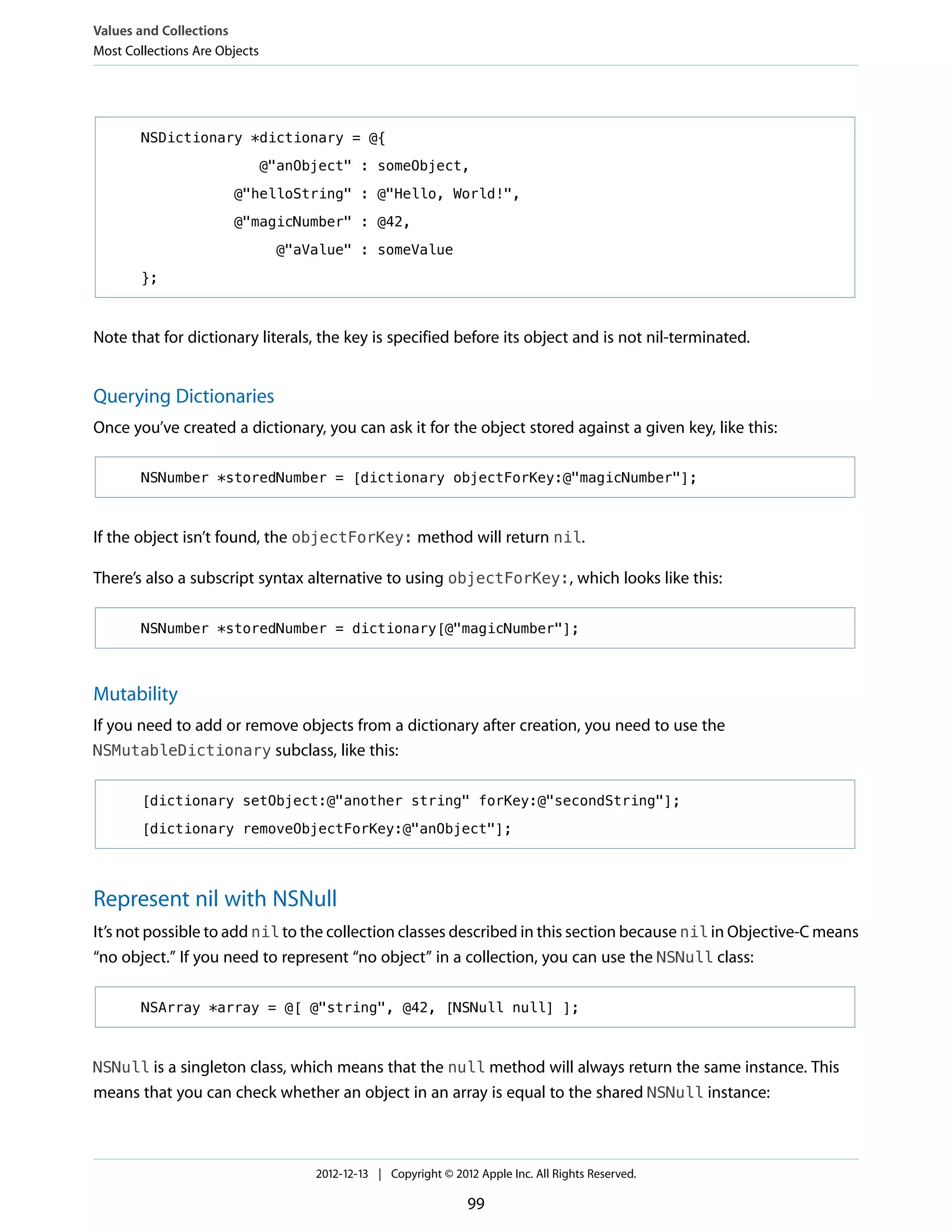 NSDictionary *dictionary = @{
@"anObject" : someObject,
@"helloString" : @"Hello, World!",
@"magicNumber" : @42,
@"aValue" : someValue
};
Note that for dictionary literals, the key is specified before its object and is not nil-terminated.
Querying Dictionaries
Once you’ve created a dictionary, you can ask it for the object stored against a given key, like this:
NSNumber *storedNumber = [dictionary objectForKey:@"magicNumber"];
If the object isn’t found, the objectForKey: method will return nil.
There’s also a subscript syntax alternative to using objectForKey:, which looks like this:
NSNumber *storedNumber = dictionary[@"magicNumber"];
Mutability
If you need to add or remove objects from a dictionary after creation, you need to use the
NSMutableDictionary subclass, like this:
[dictionary setObject:@"another string" forKey:@"secondString"];
[dictionary removeObjectForKey:@"anObject"];
Represent nil with NSNull
It’s not possible to add nil to the collection classes described in this section because nil in Objective-C means
“no object.” If you need to represent “no object” in a collection, you can use the NSNull class:
NSArray *array = @[ @"string", @42, [NSNull null] ];
NSNull is a singleton class, which means that the null method will always return the same instance. This
means that you can check whether an object in an array is equal to the shared NSNull instance:
Values and Collections
Most Collections Are Objects
2012-12-13 | Copyright © 2012 Apple Inc. All Rights Reserved.
99
 
