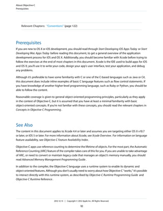 Relevant Chapters: “Conventions” (page 122)
Prerequisites
If you are new to OS X or iOS development, you should read through Start Developing iOS Apps Today or Start
Developing Mac Apps Today before reading this document, to get a general overview of the application
development process for iOS and OS X. Additionally, you should become familiar with Xcode before trying to
follow the exercises at the end of most chapters in this document. Xcode is the IDE used to build apps for iOS
and OS X; you’ll use it to write your code, design your app's user interface, test your application, and debug
any problems.
Although it’s preferable to have some familiarity with C or one of the C-based languages such as Java or C#,
this document does include inline examples of basic C language features such as flow control statements. If
you have knowledge of another higher-level programming language, such as Ruby or Python, you should be
able to follow the content.
Reasonable coverage is given to general object-oriented programming principles, particularly as they apply
in the context of Objective-C, but it is assumed that you have at least a minimal familiarity with basic
object-oriented concepts. If you’re not familiar with these concepts, you should read the relevant chapters in
Concepts in Objective-C Programming.
See Also
The content in this document applies to Xcode 4.4 or later and assumes you are targeting either OS X v10.7
or later, or iOS 5 or later. For more information about Xcode, see Xcode Overview. For information on language
feature availability, see Objective-C Feature Availability Index.
Objective-C apps use reference counting to determine the lifetime of objects. For the most part, the Automatic
Reference Counting (ARC) feature of the compiler takes care of this for you. If you are unable to take advantage
of ARC, or need to convert or maintain legacy code that manages an object’s memory manually, you should
read Advanced Memory Management Programming Guide.
In addition to the compiler, the Objective-C language uses a runtime system to enable its dynamic and
object-oriented features. Although you don’t usually need to worry about how Objective-C “works,” it’s possible
to interact directly with this runtime system, as described by Objective-C Runtime Programming Guide and
Objective-C Runtime Reference.
About Objective-C
Prerequisites
2012-12-13 | Copyright © 2012 Apple Inc. All Rights Reserved.
10
 
