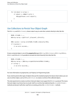 for (id object in array) {
if (object == [NSNull null]) {
NSLog(@"Found a null object");
}
}
Use Collections to Persist Your Object Graph
The NSArray and NSDictionary classes make it easy to write their contents directly to disk, like this:
NSURL *fileURL = ...
NSArray *array = @[@"first", @"second", @"third"];
BOOL success = [array writeToURL:fileURL atomically:YES];
if (!success) {
// an error occured...
}
If every contained object is one of the property list types (NSArray, NSDictionary, NSString, NSData,
NSDate and NSNumber), it’s possible to recreate the entire hierarchy from disk, like this:
NSURL *fileURL = ...
NSArray *array = [NSArray arrayWithContentsOfURL:fileURL];
if (!array) {
// an error occurred...
}
For more information on property lists, see Property List Programming Guide.
If you need to persist other types of objects than just the standard property list classes shown above, you can
use an archiver object, such as NSKeyedArchiver, to create an archive of the collected objects.
The only requirement to create an archive is that each object must support the NSCoding protocol. This means
that each object must know how to encode itself to an archive (by implementing the encodeWithCoder:
method) and decode itself when read from an existing archive (the initWithCoder: method).
Values and Collections
Use Collections to Persist Your Object Graph
2012-12-13 | Copyright © 2012 Apple Inc. All Rights Reserved.
100
 