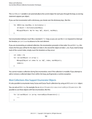The eachObject variable is set automatically to the current object for each pass through the loop, so one log
statement appears per object.
If you use fast enumeration with a dictionary, you iterate over the dictionary keys, like this:
for (NSString *eachKey in dictionary) {
id object = dictionary[eachKey];
NSLog(@"Object: %@ for key: %@", object, eachKey);
}
Fast enumeration behaves much like a standard C for loop, so you can use the break keyword to interrupt
the iteration, or continue to advance to the next element.
If you are enumerating an ordered collection, the enumeration proceeds in that order. For an NSArray, this
means the first pass will be for the object at index 0, the second for object at index 1, etc. If you need to keep
track of the current index, simply count the iterations as they occur:
int index = 0;
for (id eachObject in array) {
NSLog(@"Object at index %i is: %@", index, eachObject);
index++;
}
You cannot mutate a collection during fast enumeration, even if the collection is mutable. If you attempt to
add or remove a collected object from within the loop, you’ll generate a runtime exception.
Most Collections Also Support Enumerator Objects
It’s also possible to enumerate many Cocoa and Cocoa Touch collections by using an NSEnumerator object.
You can ask an NSArray, for example, for an objectEnumerator or a reverseObjectEnumerator. It’s
possible to use these objects with fast enumeration, like this:
for (id eachObject in [array reverseObjectEnumerator]) {
...
}
Values and Collections
Use the Most Efficient Collection Enumeration Techniques
2012-12-13 | Copyright © 2012 Apple Inc. All Rights Reserved.
102
 