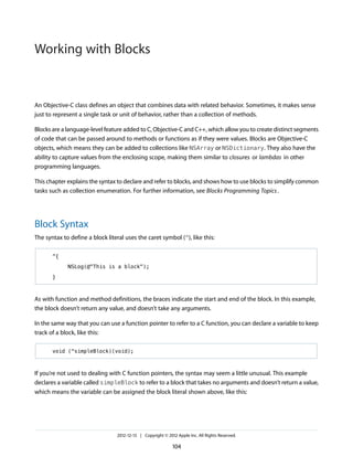 An Objective-C class defines an object that combines data with related behavior. Sometimes, it makes sense
just to represent a single task or unit of behavior, rather than a collection of methods.
Blocks are a language-level feature added to C, Objective-C and C++, which allow you to create distinct segments
of code that can be passed around to methods or functions as if they were values. Blocks are Objective-C
objects, which means they can be added to collections like NSArray or NSDictionary. They also have the
ability to capture values from the enclosing scope, making them similar to closures or lambdas in other
programming languages.
This chapter explains the syntax to declare and refer to blocks, and shows how to use blocks to simplify common
tasks such as collection enumeration. For further information, see Blocks Programming Topics.
Block Syntax
The syntax to define a block literal uses the caret symbol (^), like this:
^{
NSLog(@"This is a block");
}
As with function and method definitions, the braces indicate the start and end of the block. In this example,
the block doesn’t return any value, and doesn’t take any arguments.
In the same way that you can use a function pointer to refer to a C function, you can declare a variable to keep
track of a block, like this:
void (^simpleBlock)(void);
If you’re not used to dealing with C function pointers, the syntax may seem a little unusual. This example
declares a variable called simpleBlock to refer to a block that takes no arguments and doesn’t return a value,
which means the variable can be assigned the block literal shown above, like this:
2012-12-13 | Copyright © 2012 Apple Inc. All Rights Reserved.
104
Working with Blocks
 