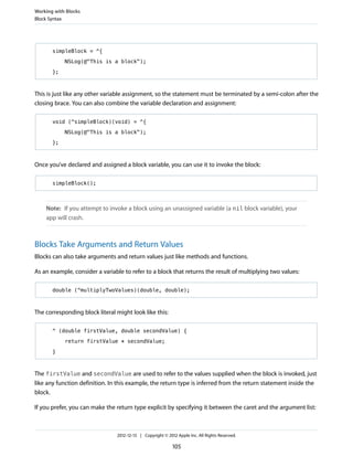 simpleBlock = ^{
NSLog(@"This is a block");
};
This is just like any other variable assignment, so the statement must be terminated by a semi-colon after the
closing brace. You can also combine the variable declaration and assignment:
void (^simpleBlock)(void) = ^{
NSLog(@"This is a block");
};
Once you’ve declared and assigned a block variable, you can use it to invoke the block:
simpleBlock();
Note: If you attempt to invoke a block using an unassigned variable (a nil block variable), your
app will crash.
Blocks Take Arguments and Return Values
Blocks can also take arguments and return values just like methods and functions.
As an example, consider a variable to refer to a block that returns the result of multiplying two values:
double (^multiplyTwoValues)(double, double);
The corresponding block literal might look like this:
^ (double firstValue, double secondValue) {
return firstValue * secondValue;
}
The firstValue and secondValue are used to refer to the values supplied when the block is invoked, just
like any function definition. In this example, the return type is inferred from the return statement inside the
block.
If you prefer, you can make the return type explicit by specifying it between the caret and the argument list:
Working with Blocks
Block Syntax
2012-12-13 | Copyright © 2012 Apple Inc. All Rights Reserved.
105
 