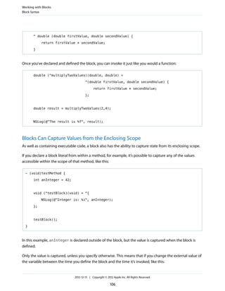 ^ double (double firstValue, double secondValue) {
return firstValue * secondValue;
}
Once you’ve declared and defined the block, you can invoke it just like you would a function:
double (^multiplyTwoValues)(double, double) =
^(double firstValue, double secondValue) {
return firstValue * secondValue;
};
double result = multiplyTwoValues(2,4);
NSLog(@"The result is %f", result);
Blocks Can Capture Values from the Enclosing Scope
As well as containing executable code, a block also has the ability to capture state from its enclosing scope.
If you declare a block literal from within a method, for example, it’s possible to capture any of the values
accessible within the scope of that method, like this:
- (void)testMethod {
int anInteger = 42;
void (^testBlock)(void) = ^{
NSLog(@"Integer is: %i", anInteger);
};
testBlock();
}
In this example, anInteger is declared outside of the block, but the value is captured when the block is
defined.
Only the value is captured, unless you specify otherwise. This means that if you change the external value of
the variable between the time you define the block and the time it’s invoked, like this:
Working with Blocks
Block Syntax
2012-12-13 | Copyright © 2012 Apple Inc. All Rights Reserved.
106
 