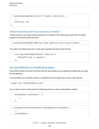 - (void)doSomethingWithBlock:(void (^)(double, double))block {
...
block(21.0, 2.0);
}
A Block Should Always Be the Last Argument to a Method
It’s best practice to use only one block argument to a method. If the method also needs other non-block
arguments, the block should come last:
- (void)beginTaskWithName:(NSString *)name completion:(void(^)(void))callback;
This makes the method call easier to read when specifying the block inline, like this:
[self beginTaskWithName:@"MyTask" completion:^{
NSLog(@"The task is complete");
}];
Use Type Definitions to Simplify Block Syntax
If you need to define more than one block with the same signature, you might like to define your own type
for that signature.
As an example, you can define a type for a simple block with no arguments or return value, like this:
typedef void (^XYZSimpleBlock)(void);
You can then use your custom type for method parameters or when creating block variables:
XYZSimpleBlock anotherBlock = ^{
...
};
- (void)beginFetchWithCallbackBlock:(XYZSimpleBlock)callbackBlock {
...
callbackBlock();
Working with Blocks
Block Syntax
2012-12-13 | Copyright © 2012 Apple Inc. All Rights Reserved.
110
 