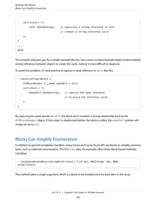 self.block = ^{
[self doSomething]; // capturing a strong reference to self
// creates a strong reference cycle
};
}
...
@end
The compiler will warn you for a simple example like this, but a more complex example might involve multiple
strong references between objects to create the cycle, making it more difficult to diagnose.
To avoid this problem, it’s best practice to capture a weak reference to self, like this:
- (void)configureBlock {
XYZBlockKeeper * __weak weakSelf = self;
self.block = ^{
[weakSelf doSomething]; // capture the weak reference
// to avoid the reference cycle
}
}
By capturing the weak pointer to self, the block won’t maintain a strong relationship back to the
XYZBlockKeeper object. If that object is deallocated before the block is called, the weakSelf pointer will
simply be set to nil.
Blocks Can Simplify Enumeration
In addition to general completion handlers, many Cocoa and Cocoa Touch API use blocks to simplify common
tasks, such as collection enumeration. The NSArray class, for example, offers three block-based methods,
including:
- (void)enumerateObjectsUsingBlock:(void (^)(id obj, NSUInteger idx, BOOL
*stop))block;
This method takes a single argument, which is a block to be invoked once for each item in the array:
Working with Blocks
Blocks Can Simplify Enumeration
2012-12-13 | Copyright © 2012 Apple Inc. All Rights Reserved.
113
 