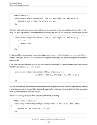 NSArray *array = ...
[array enumerateObjectsUsingBlock:^ (id obj, NSUInteger idx, BOOL *stop) {
NSLog(@"Object at index %lu is %@", idx, obj);
}];
The block itself takes three arguments, the first two of which refer to the current object and its index in the
array. The third argument is a pointer to a Boolean variable that you can use to stop the enumeration, like this:
[array enumerateObjectsUsingBlock:^ (id obj, NSUInteger idx, BOOL *stop) {
if (...) {
*stop = YES;
}
}];
It’s also possible to customize the enumeration by using the enumerateObjectsWithOptions:usingBlock:
method. Specifying the NSEnumerationReverse option, for example, will iterate through the collection in
reverse order.
If the code in the enumeration block is processor-intensive—and safe for concurrent execution—you can use
the NSEnumerationConcurrent option:
[array enumerateObjectsWithOptions:NSEnumerationConcurrent
usingBlock:^ (id obj, NSUInteger idx, BOOL *stop) {
...
}];
This flag indicates that the enumeration block invocations may be distributed across multiple threads, offering
a potential performance increase if the block code is particularly processor intensive. Note that the enumeration
order is undefined when using this option.
The NSDictionary class also offers block-based methods, including:
NSDictionary *dictionary = ...
[dictionary enumerateKeysAndObjectsUsingBlock:^ (id key, id obj, BOOL *stop)
{
NSLog(@"key: %@, value: %@", key, obj);
}];
Working with Blocks
Blocks Can Simplify Enumeration
2012-12-13 | Copyright © 2012 Apple Inc. All Rights Reserved.
114
 
