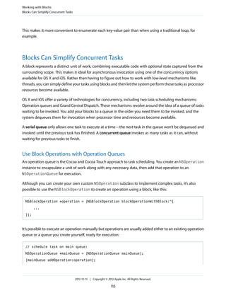This makes it more convenient to enumerate each key-value pair than when using a traditional loop, for
example.
Blocks Can Simplify Concurrent Tasks
A block represents a distinct unit of work, combining executable code with optional state captured from the
surrounding scope. This makes it ideal for asynchronous invocation using one of the concurrency options
available for OS X and iOS. Rather than having to figure out how to work with low-level mechanisms like
threads, you can simply define your tasks using blocks and then let the system perform those tasks as processor
resources become available.
OS X and iOS offer a variety of technologies for concurrency, including two task-scheduling mechanisms:
Operation queues and Grand Central Dispatch. These mechanisms revolve around the idea of a queue of tasks
waiting to be invoked. You add your blocks to a queue in the order you need them to be invoked, and the
system dequeues them for invocation when processor time and resources become available.
A serial queue only allows one task to execute at a time—the next task in the queue won’t be dequeued and
invoked until the previous task has finished. A concurrent queue invokes as many tasks as it can, without
waiting for previous tasks to finish.
Use Block Operations with Operation Queues
An operation queue is the Cocoa and Cocoa Touch approach to task scheduling. You create an NSOperation
instance to encapsulate a unit of work along with any necessary data, then add that operation to an
NSOperationQueue for execution.
Although you can create your own custom NSOperation subclass to implement complex tasks, it’s also
possible to use the NSBlockOperation to create an operation using a block, like this:
NSBlockOperation *operation = [NSBlockOperation blockOperationWithBlock:^{
...
}];
It’s possible to execute an operation manually but operations are usually added either to an existing operation
queue or a queue you create yourself, ready for execution:
// schedule task on main queue:
NSOperationQueue *mainQueue = [NSOperationQueue mainQueue];
[mainQueue addOperation:operation];
Working with Blocks
Blocks Can Simplify Concurrent Tasks
2012-12-13 | Copyright © 2012 Apple Inc. All Rights Reserved.
115
 