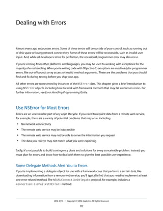 Almost every app encounters errors. Some of these errors will be outside of your control, such as running out
of disk space or losing network connectivity. Some of these errors will be recoverable, such as invalid user
input. And, while all developers strive for perfection, the occasional programmer error may also occur.
If you’re coming from other platforms and languages, you may be used to working with exceptions for the
majority of error handling. When you’re writing code with Objective-C, exceptions are used solely for programmer
errors, like out-of-bounds array access or invalid method arguments. These are the problems that you should
find and fix during testing before you ship your app.
All other errors are represented by instances of the NSError class. This chapter gives a brief introduction to
using NSError objects, including how to work with framework methods that may fail and return errors. For
further information, see Error Handling Programming Guide.
Use NSError for Most Errors
Errors are an unavoidable part of any app’s lifecycle. If you need to request data from a remote web service,
for example, there are a variety of potential problems that may arise, including:
● No network connectivity
● The remote web service may be inaccessible
● The remote web service may not be able to serve the information you request
● The data you receive may not match what you were expecting
Sadly, it’s not possible to build contingency plans and solutions for every conceivable problem. Instead, you
must plan for errors and know how to deal with them to give the best possible user experience.
Some Delegate Methods Alert You to Errors
If you’re implementing a delegate object for use with a framework class that performs a certain task, like
downloading information from a remote web service, you’ll typically find that you need to implement at least
one error-related method. The NSURLConnectionDelegate protocol, for example, includes a
connection:didFailWithError: method:
2012-12-13 | Copyright © 2012 Apple Inc. All Rights Reserved.
117
Dealing with Errors
 