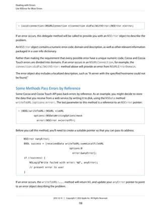 - (void)connection:(NSURLConnection *)connection didFailWithError:(NSError *)error;
If an error occurs, this delegate method will be called to provide you with an NSError object to describe the
problem.
An NSError object contains a numeric error code, domain and description, as well as other relevant information
packaged in a user info dictionary.
Rather than making the requirement that every possible error have a unique numeric code, Cocoa and Cocoa
Touch errors are divided into domains. If an error occurs in an NSURLConnection, for example, the
connection:didFailWithError: method above will provide an error from NSURLErrorDomain.
The error object also includes a localized description, such as “A server with the specified hostname could not
be found.”
Some Methods Pass Errors by Reference
Some Cocoa and Cocoa Touch API pass back errors by reference. As an example, you might decide to store
the data that you receive from a web service by writing it to disk, using the NSData method
writeToURL:options:error:. The last parameter to this method is a reference to an NSError pointer:
- (BOOL)writeToURL:(NSURL *)aURL
options:(NSDataWritingOptions)mask
error:(NSError **)errorPtr;
Before you call this method, you’ll need to create a suitable pointer so that you can pass its address:
NSError *anyError;
BOOL success = [receivedData writeToURL:someLocalFileURL
options:0
error:&anyError];
if (!success) {
NSLog(@"Write failed with error: %@", anyError);
// present error to user
}
If an error occurs, the writeToURL:... method will return NO, and update your anyError pointer to point
to an error object describing the problem.
Dealing with Errors
Use NSError for Most Errors
2012-12-13 | Copyright © 2012 Apple Inc. All Rights Reserved.
118
 