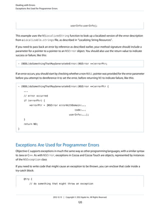 userInfo:userInfo];
This example uses the NSLocalizedString function to look up a localized version of the error description
from a Localizable.strings file, as described in “Localizing String Resources”.
If you need to pass back an error by reference as described earlier, your method signature should include a
parameter for a pointer to a pointer to an NSError object. You should also use the return value to indicate
success or failure, like this:
- (BOOL)doSomethingThatMayGenerateAnError:(NSError **)errorPtr;
If an error occurs, you should start by checking whether a non-NULL pointer was provided for the error parameter
before you attempt to dereference it to set the error, before returning NO to indicate failure, like this:
- (BOOL)doSomethingThatMayGenerateAnError:(NSError **)errorPtr {
...
// error occurred
if (errorPtr) {
*errorPtr = [NSError errorWithDomain:...
code:...
userInfo:...];
}
return NO;
}
Exceptions Are Used for Programmer Errors
Objective-C supports exceptions in much the same way as other programming languages, with a similar syntax
to Java or C++. As with NSError, exceptions in Cocoa and Cocoa Touch are objects, represented by instances
of the NSException class
If you need to write code that might cause an exception to be thrown, you can enclose that code inside a
try-catch block:
@try {
// do something that might throw an exception
Dealing with Errors
Exceptions Are Used for Programmer Errors
2012-12-13 | Copyright © 2012 Apple Inc. All Rights Reserved.
120
 
