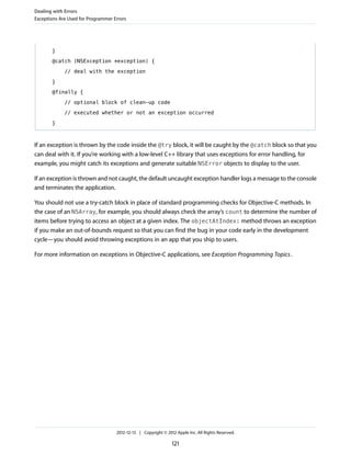 }
@catch (NSException *exception) {
// deal with the exception
}
@finally {
// optional block of clean-up code
// executed whether or not an exception occurred
}
If an exception is thrown by the code inside the @try block, it will be caught by the @catch block so that you
can deal with it. If you’re working with a low-level C++ library that uses exceptions for error handling, for
example, you might catch its exceptions and generate suitable NSError objects to display to the user.
If an exception is thrown and not caught, the default uncaught exception handler logs a message to the console
and terminates the application.
You should not use a try-catch block in place of standard programming checks for Objective-C methods. In
the case of an NSArray, for example, you should always check the array’s count to determine the number of
items before trying to access an object at a given index. The objectAtIndex: method throws an exception
if you make an out-of-bounds request so that you can find the bug in your code early in the development
cycle—you should avoid throwing exceptions in an app that you ship to users.
For more information on exceptions in Objective-C applications, see Exception Programming Topics.
Dealing with Errors
Exceptions Are Used for Programmer Errors
2012-12-13 | Copyright © 2012 Apple Inc. All Rights Reserved.
121
 