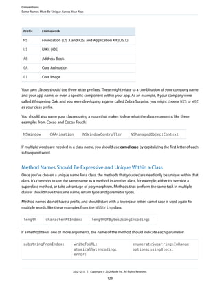 FrameworkPrefix
Foundation (OS X and iOS) and Application Kit (OS X)NS
UIKit (iOS)UI
Address BookAB
Core AnimationCA
Core ImageCI
Your own classes should use three letter prefixes. These might relate to a combination of your company name
and your app name, or even a specific component within your app. As an example, if your company were
called Whispering Oak, and you were developing a game called Zebra Surprise, you might choose WZS or WOZ
as your class prefix.
You should also name your classes using a noun that makes it clear what the class represents, like these
examples from Cocoa and Cocoa Touch:
NSManagedObjectContextNSWindowControllerCAAnimationNSWindow
If multiple words are needed in a class name, you should use camel case by capitalizing the first letter of each
subsequent word.
Method Names Should Be Expressive and Unique Within a Class
Once you’ve chosen a unique name for a class, the methods that you declare need only be unique within that
class. It’s common to use the same name as a method in another class, for example, either to override a
superclass method, or take advantage of polymorphism. Methods that perform the same task in multiple
classes should have the same name, return type and parameter types.
Method names do not have a prefix, and should start with a lowercase letter; camel case is used again for
multiple words, like these examples from the NSString class:
lengthOfBytesUsingEncoding:characterAtIndex:length
If a method takes one or more arguments, the name of the method should indicate each parameter:
enumerateSubstringsInRange:
options:usingBlock:
writeToURL:
atomically:encoding:
error:
substringFromIndex:
Conventions
Some Names Must Be Unique Across Your App
2012-12-13 | Copyright © 2012 Apple Inc. All Rights Reserved.
123
 