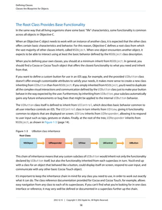 The Root Class Provides Base Functionality
In the same way that all living organisms share some basic “life” characteristics, some functionality is common
across all objects in Objective-C.
When an Objective-C object needs to work with an instance of another class, it is expected that the other class
offers certain basic characteristics and behavior. For this reason, Objective-C defines a root class from which
the vast majority of other classes inherit, called NSObject. When one object encounters another object, it
expects to be able to interact using at least the basic behavior defined by the NSObject class description.
When you’re defining your own classes, you should at a minimum inherit from NSObject. In general, you
should find a Cocoa or Cocoa Touch object that offers the closest functionality to what you need and inherit
from that.
If you want to define a custom button for use in an iOS app, for example, and the provided UIButton class
doesn’t offer enough customizable attributes to satisfy your needs, it makes more sense to create a new class
inheriting from UIButton than from NSObject. If you simply inherited from NSObject, you’d need to duplicate
all the complex visual interactions and communication defined by the UIButton class just to make your button
behave in the way expected by the user. Furthermore, by inheriting from UIButton, your subclass automatically
gains any future enhancements or bug fixes that might be applied to the internal UIButton behavior.
The UIButton class itself is defined to inherit from UIControl, which describes basic behavior common to
all user interface controls on iOS. The UIControl class in turn inherits from UIView, giving it functionality
common to objects that are displayed on screen. UIView inherits from UIResponder, allowing it to respond
to user input such as taps, gestures or shakes. Finally, at the root of the tree, UIResponder inherits from
NSObject, as shown in Figure 1-3 (page 14).
Figure 1-3 UIButton class inheritance
Root Class
NSObject UIView UIControl UIButtonUIResponder
This chain of inheritance means that any custom subclass of UIButton would inherit not only the functionality
declared by UIButton itself, but also the functionality inherited from each superclass in turn. You’d end up
with a class for an object that behaved like a button, could display itself on screen, respond to user input, and
communicate with any other basic Cocoa Touch object.
It’s important to keep the inheritance chain in mind for any class you need to use, in order to work out exactly
what it can do. The class reference documentation provided for Cocoa and Cocoa Touch, for example, allows
easy navigation from any class to each of its superclasses. If you can’t find what you’re looking for in one class
interface or reference, it may very well be defined or documented in a superclass further up the chain.
Defining Classes
Classes Are Blueprints for Objects
2012-12-13 | Copyright © 2012 Apple Inc. All Rights Reserved.
14
 