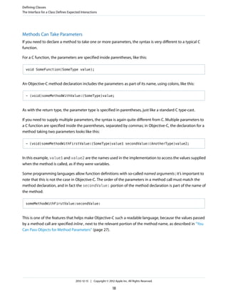 Methods Can Take Parameters
If you need to declare a method to take one or more parameters, the syntax is very different to a typical C
function.
For a C function, the parameters are specified inside parentheses, like this:
void SomeFunction(SomeType value);
An Objective-C method declaration includes the parameters as part of its name, using colons, like this:
- (void)someMethodWithValue:(SomeType)value;
As with the return type, the parameter type is specified in parentheses, just like a standard C type-cast.
If you need to supply multiple parameters, the syntax is again quite different from C. Multiple parameters to
a C function are specified inside the parentheses, separated by commas; in Objective-C, the declaration for a
method taking two parameters looks like this:
- (void)someMethodWithFirstValue:(SomeType)value1 secondValue:(AnotherType)value2;
In this example, value1 and value2 are the names used in the implementation to access the values supplied
when the method is called, as if they were variables.
Some programming languages allow function definitions with so-called named arguments; it’s important to
note that this is not the case in Objective-C. The order of the parameters in a method call must match the
method declaration, and in fact the secondValue: portion of the method declaration is part of the name of
the method:
someMethodWithFirstValue:secondValue:
This is one of the features that helps make Objective-C such a readable language, because the values passed
by a method call are specified inline, next to the relevant portion of the method name, as described in “You
Can Pass Objects for Method Parameters” (page 27).
Defining Classes
The Interface for a Class Defines Expected Interactions
2012-12-13 | Copyright © 2012 Apple Inc. All Rights Reserved.
18
 