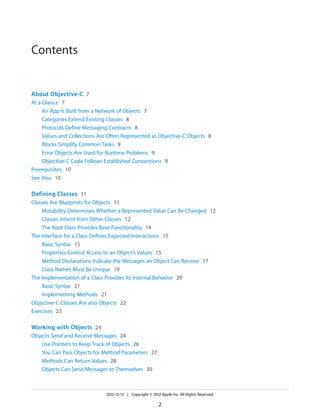 Contents
About Objective-C 7
At a Glance 7
An App Is Built from a Network of Objects 7
Categories Extend Existing Classes 8
Protocols Define Messaging Contracts 8
Values and Collections Are Often Represented as Objective-C Objects 8
Blocks Simplify Common Tasks 9
Error Objects Are Used for Runtime Problems 9
Objective-C Code Follows Established Conventions 9
Prerequisites 10
See Also 10
Defining Classes 11
Classes Are Blueprints for Objects 11
Mutability Determines Whether a Represented Value Can Be Changed 12
Classes Inherit from Other Classes 12
The Root Class Provides Base Functionality 14
The Interface for a Class Defines Expected Interactions 15
Basic Syntax 15
Properties Control Access to an Object’s Values 15
Method Declarations Indicate the Messages an Object Can Receive 17
Class Names Must Be Unique 19
The Implementation of a Class Provides Its Internal Behavior 20
Basic Syntax 21
Implementing Methods 21
Objective-C Classes Are also Objects 22
Exercises 23
Working with Objects 24
Objects Send and Receive Messages 24
Use Pointers to Keep Track of Objects 26
You Can Pass Objects for Method Parameters 27
Methods Can Return Values 28
Objects Can Send Messages to Themselves 30
2012-12-13 | Copyright © 2012 Apple Inc. All Rights Reserved.
2
 