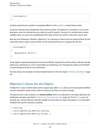 - (void)sayhello {
}
would be treated by the compiler as completely different to the sayHello method shown earlier.
In general, method names should begin with a lowercase letter. The Objective-C convention is to use more
descriptive names for methods than you might see used for typical C functions. If a method name involves
multiple words, use camel case (capitalizing the first letter of each new word) to make them easy to read.
Note also that whitespace is flexible in Objective-C. It’s customary to indent each line inside any block of code
using either tabs or spaces, and you’ll often see the opening left brace on a separate line, like this:
- (void)sayHello
{
NSLog(@"Hello, World!");
}
Xcode, Apple’s integrated development environment (IDE) for creating OS X and iOS software, will automatically
indent your code based on a set of customizable user preferences. See “Changing the Indent and Tab Width”
in Xcode Workspace Guide for more information.
You’ll see many more examples of method implementations in the next chapter, “Working with Objects” (page
24).
Objective-C Classes Are also Objects
In Objective-C, a class is itself an object with an opaque type called Class. Classes can’t have properties defined
using the declaration syntax shown earlier for instances, but they can receive messages.
The typical use for a class method is as a factory method, which is an alternative to the object allocation and
initialization procedure described in “Objects Are Created Dynamically” (page 34). The NSString class, for
example, has a variety of factory methods available to create either an empty string object, or a string object
initialized with specific characters, including:
+ (id)string;
+ (id)stringWithString:(NSString *)aString;
+ (id)stringWithFormat:(NSString *)format, …;
Defining Classes
Objective-C Classes Are also Objects
2012-12-13 | Copyright © 2012 Apple Inc. All Rights Reserved.
22
 