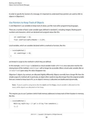 In order to specify the receiver of a message, it’s important to understand how pointers are used to refer to
objects in Objective-C.
Use Pointers to Keep Track of Objects
C and Objective-C use variables to keep track of values, just like most other programming languages.
There are a number of basic scalar variable types defined in standard C, including integers, floating-point
numbers and characters, which are declared and assigned values like this:
int someInteger = 42;
float someFloatingPointNumber = 3.14f;
Local variables, which are variables declared within a method or function, like this:
- (void)myMethod {
int someInteger = 42;
}
are limited in scope to the method in which they are defined.
In this example, someInteger is declared as a local variable inside myMethod; once execution reaches the
closing brace of the method, someInteger will no longer be accessible. When a local scalar variable (like an
int or a float) goes away, the value disappears too.
Objective-C objects, by contrast, are allocated slightly differently. Objects normally have a longer life than the
simple scope of a method call. In particular, an object often needs to stay alive longer than the original variable
that was created to keep track of it, so an object’s memory is allocated and deallocated dynamically.
Note: If you’re used to using terms like the stack and the heap, a local variable is allocated on the
stack, while objects are allocated on the heap.
This requires you to use C pointers (which hold memory addresses) to keep track of their location in memory,
like this:
- (void)myMethod {
NSString *myString = // get a string from somewhere...
[...]
Working with Objects
Objects Send and Receive Messages
2012-12-13 | Copyright © 2012 Apple Inc. All Rights Reserved.
26
 