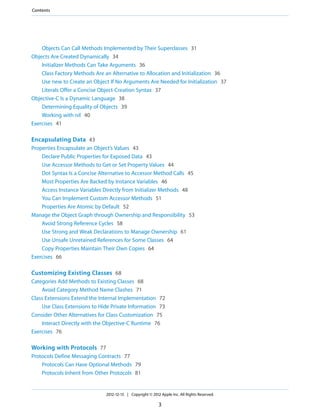 Objects Can Call Methods Implemented by Their Superclasses 31
Objects Are Created Dynamically 34
Initializer Methods Can Take Arguments 36
Class Factory Methods Are an Alternative to Allocation and Initialization 36
Use new to Create an Object If No Arguments Are Needed for Initialization 37
Literals Offer a Concise Object-Creation Syntax 37
Objective-C Is a Dynamic Language 38
Determining Equality of Objects 39
Working with nil 40
Exercises 41
Encapsulating Data 43
Properties Encapsulate an Object’s Values 43
Declare Public Properties for Exposed Data 43
Use Accessor Methods to Get or Set Property Values 44
Dot Syntax Is a Concise Alternative to Accessor Method Calls 45
Most Properties Are Backed by Instance Variables 46
Access Instance Variables Directly from Initializer Methods 48
You Can Implement Custom Accessor Methods 51
Properties Are Atomic by Default 52
Manage the Object Graph through Ownership and Responsibility 53
Avoid Strong Reference Cycles 58
Use Strong and Weak Declarations to Manage Ownership 61
Use Unsafe Unretained References for Some Classes 64
Copy Properties Maintain Their Own Copies 64
Exercises 66
Customizing Existing Classes 68
Categories Add Methods to Existing Classes 68
Avoid Category Method Name Clashes 71
Class Extensions Extend the Internal Implementation 72
Use Class Extensions to Hide Private Information 73
Consider Other Alternatives for Class Customization 75
Interact Directly with the Objective-C Runtime 76
Exercises 76
Working with Protocols 77
Protocols Define Messaging Contracts 77
Protocols Can Have Optional Methods 79
Protocols Inherit from Other Protocols 81
2012-12-13 | Copyright © 2012 Apple Inc. All Rights Reserved.
3
Contents
 