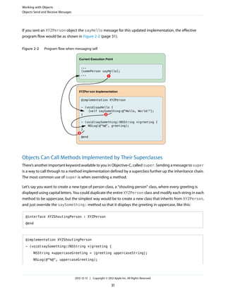 If you sent an XYZPerson object the sayHello message for this updated implementation, the effective
program flow would be as shown in Figure 2-2 (page 31).
Figure 2-2 Program flow when messaging self
@implementation XYZPerson
- (void)sayHello {
[self saySomething:@"Hello, World!"];
}
- (void)saySomething:(NSString *)greeting {
NSLog(@"%@", greeting);
}
@end
XYZPerson Implementation
...
[somePerson sayHello];
...
Current Execution Point
1
2
3
Objects Can Call Methods Implemented by Their Superclasses
There’s another important keyword available to you in Objective-C, called super. Sending a message to super
is a way to call through to a method implementation defined by a superclass further up the inheritance chain.
The most common use of super is when overriding a method.
Let’s say you want to create a new type of person class, a “shouting person” class, where every greeting is
displayed using capital letters. You could duplicate the entire XYZPerson class and modify each string in each
method to be uppercase, but the simplest way would be to create a new class that inherits from XYZPerson,
and just override the saySomething: method so that it displays the greeting in uppercase, like this:
@interface XYZShoutingPerson : XYZPerson
@end
@implementation XYZShoutingPerson
- (void)saySomething:(NSString *)greeting {
NSString *uppercaseGreeting = [greeting uppercaseString];
NSLog(@"%@", uppercaseGreeting);
Working with Objects
Objects Send and Receive Messages
2012-12-13 | Copyright © 2012 Apple Inc. All Rights Reserved.
31
 