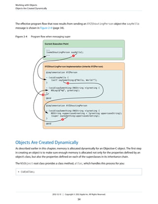 The effective program flow that now results from sending an XYZShoutingPerson object the sayHello
message is shown in Figure 2-4 (page 34).
Figure 2-4 Program flow when messaging super
@implementation XYZShoutingPerson
- (void)saySomething:(NSString *)greeting {
NSString *uppercaseGreeting = [greeting uppercaseString];
[super saySomething:uppercaseGreeting];
}
@end
@implementation XYZPerson
- (void)sayHello {
[self saySomething:@"Hello, World!"];
}
- (void)saySomething:(NSString *)greeting {
NSLog(@"%@", greeting);
}
@end
XYZShoutingPerson Implementation (inherits XYZPerson)
...
[someShoutingPerson sayHello];
...
Current Execution Point
1
2
4
3
Objects Are Created Dynamically
As described earlier in this chapter, memory is allocated dynamically for an Objective-C object. The first step
in creating an object is to make sure enough memory is allocated not only for the properties defined by an
object’s class, but also the properties defined on each of the superclasses in its inheritance chain.
The NSObject root class provides a class method, alloc, which handles this process for you:
+ (id)alloc;
Working with Objects
Objects Are Created Dynamically
2012-12-13 | Copyright © 2012 Apple Inc. All Rights Reserved.
34
 