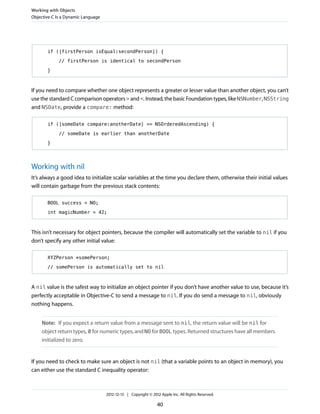 if ([firstPerson isEqual:secondPerson]) {
// firstPerson is identical to secondPerson
}
If you need to compare whether one object represents a greater or lesser value than another object, you can’t
use the standard C comparison operators > and <. Instead, the basic Foundation types, like NSNumber, NSString
and NSDate, provide a compare: method:
if ([someDate compare:anotherDate] == NSOrderedAscending) {
// someDate is earlier than anotherDate
}
Working with nil
It’s always a good idea to initialize scalar variables at the time you declare them, otherwise their initial values
will contain garbage from the previous stack contents:
BOOL success = NO;
int magicNumber = 42;
This isn’t necessary for object pointers, because the compiler will automatically set the variable to nil if you
don’t specify any other initial value:
XYZPerson *somePerson;
// somePerson is automatically set to nil
A nil value is the safest way to initialize an object pointer if you don’t have another value to use, because it’s
perfectly acceptable in Objective-C to send a message to nil. If you do send a message to nil, obviously
nothing happens.
Note: If you expect a return value from a message sent to nil, the return value will be nil for
object return types, 0 for numeric types, and NO for BOOL types. Returned structures have all members
initialized to zero.
If you need to check to make sure an object is not nil (that a variable points to an object in memory), you
can either use the standard C inequality operator:
Working with Objects
Objective-C Is a Dynamic Language
2012-12-13 | Copyright © 2012 Apple Inc. All Rights Reserved.
40
 
