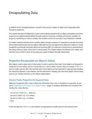 In addition to the messaging behavior covered in the previous chapter, an object also encapsulates data
through its properties.
This chapter describes the Objective-C syntax used to declare properties for an object and explains how those
properties are implemented by default through synthesis of accessor methods and instance variables. If a
property is backed by an instance variable, that variable must be set correctly in any initialization methods.
If an object needs to maintain a link to another object through a property, it’s important to consider the nature
of the relationship between the two objects. Although memory management for Objective-C objects is mostly
handled for you through Automatic Reference Counting (ARC), it’s important to know how to avoid problems
like strong reference cycles, which lead to memory leaks. This chapter explains the lifecycle of an object, and
describes how to think in terms of managing your graph of objects through relationships.
Properties Encapsulate an Object’s Values
Most objects need to keep track of information in order to perform their tasks. Some objects are designed to
model one or more values, such as a Cocoa NSNumber class to hold a numeric value or a custom XYZPerson
class to model a person with a first and last name. Some objects are more general in scope, perhaps handling
the interaction between a user interface and the information it displays, but even these objects need to keep
track of user interface elements or the related model objects.
Declare Public Properties for Exposed Data
Objective-C properties offer a way to define the information that a class is intended to encapsulate. As you
saw in “Properties Control Access to an Object’s Values” (page 15), property declarations are included in the
interface for a class, like this:
@interface XYZPerson : NSObject
@property NSString *firstName;
@property NSString *lastName;
@end
In this example, the XYZPerson class declares string properties to hold a person’s first and last name.
2012-12-13 | Copyright © 2012 Apple Inc. All Rights Reserved.
43
Encapsulating Data
 