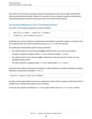 Given that one of the primary principles in object-oriented programming is that an object should hide its
internal workings behind its public interface, it’s important to access an object’s properties using behavior
exposed by the object rather than trying to gain access to the internal values directly.
Use Accessor Methods to Get or Set Property Values
You access or set an object’s properties via accessor methods:
NSString *firstName = [somePerson firstName];
[somePerson setFirstName:@"Johnny"];
By default, these accessor methods are synthesized automatically for you by the compiler, so you don’t need
to do anything other than declare the property using @property in the class interface.
The synthesized methods follow specific naming conventions:
● The method used to access the value (the getter method) has the same name as the property.
The getter method for a property called firstName will also be called firstName.
● The method used to set the value (the setter method) starts with the word “set” and then uses the
capitalized property name.
The setter method for a property called firstName will be called setFirstName:.
If you don’t want to allow a property to be changed via a setter method, you can add an attribute to a property
declaration to specify that it should be readonly:
@property (readonly) NSString *fullName;
As well as showing other objects how they are supposed to interact with the property, attributes also tell the
compiler how to synthesize the relevant accessor methods.
In this case, the compiler will synthesize a fullName getter method, but not a setFullName: method.
Encapsulating Data
Properties Encapsulate an Object’s Values
2012-12-13 | Copyright © 2012 Apple Inc. All Rights Reserved.
44
 