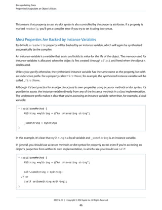 This means that property access via dot syntax is also controlled by the property attributes. If a property is
marked readonly, you’ll get a compiler error if you try to set it using dot syntax.
Most Properties Are Backed by Instance Variables
By default, a readwrite property will be backed by an instance variable, which will again be synthesized
automatically by the compiler.
An instance variable is a variable that exists and holds its value for the life of the object. The memory used for
instance variables is allocated when the object is first created (through alloc), and freed when the object is
deallocated.
Unless you specify otherwise, the synthesized instance variable has the same name as the property, but with
an underscore prefix. For a property called firstName, for example, the synthesized instance variable will be
called _firstName.
Although it’s best practice for an object to access its own properties using accessor methods or dot syntax, it’s
possible to access the instance variable directly from any of the instance methods in a class implementation.
The underscore prefix makes it clear that you’re accessing an instance variable rather than, for example, a local
variable:
- (void)someMethod {
NSString *myString = @"An interesting string";
_someString = myString;
}
In this example, it’s clear that myString is a local variable and _someString is an instance variable.
In general, you should use accessor methods or dot syntax for property access even if you’re accessing an
object’s properties from within its own implementation, in which case you should use self:
- (void)someMethod {
NSString *myString = @"An interesting string";
self.someString = myString;
// or
[self setSomeString:myString];
}
Encapsulating Data
Properties Encapsulate an Object’s Values
2012-12-13 | Copyright © 2012 Apple Inc. All Rights Reserved.
46
 
