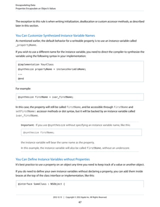 The exception to this rule is when writing initialization, deallocation or custom accessor methods, as described
later in this section.
You Can Customize Synthesized Instance Variable Names
As mentioned earlier, the default behavior for a writeable property is to use an instance variable called
_propertyName.
If you wish to use a different name for the instance variable, you need to direct the compiler to synthesize the
variable using the following syntax in your implementation:
@implementation YourClass
@synthesize propertyName = instanceVariableName;
...
@end
For example:
@synthesize firstName = ivar_firstName;
In this case, the property will still be called firstName, and be accessible through firstName and
setFirstName: accessor methods or dot syntax, but it will be backed by an instance variable called
ivar_firstName.
Important: If you use @synthesize without specifying an instance variable name, like this:
@synthesize firstName;
the instance variable will bear the same name as the property.
In this example, the instance variable will also be called firstName, without an underscore.
You Can Define Instance Variables without Properties
It’s best practice to use a property on an object any time you need to keep track of a value or another object.
If you do need to define your own instance variables without declaring a property, you can add them inside
braces at the top of the class interface or implementation, like this:
@interface SomeClass : NSObject {
Encapsulating Data
Properties Encapsulate an Object’s Values
2012-12-13 | Copyright © 2012 Apple Inc. All Rights Reserved.
47
 