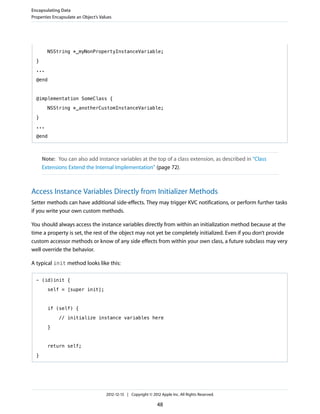 NSString *_myNonPropertyInstanceVariable;
}
...
@end
@implementation SomeClass {
NSString *_anotherCustomInstanceVariable;
}
...
@end
Note: You can also add instance variables at the top of a class extension, as described in “Class
Extensions Extend the Internal Implementation” (page 72).
Access Instance Variables Directly from Initializer Methods
Setter methods can have additional side-effects. They may trigger KVC notifications, or perform further tasks
if you write your own custom methods.
You should always access the instance variables directly from within an initialization method because at the
time a property is set, the rest of the object may not yet be completely initialized. Even if you don’t provide
custom accessor methods or know of any side effects from within your own class, a future subclass may very
well override the behavior.
A typical init method looks like this:
- (id)init {
self = [super init];
if (self) {
// initialize instance variables here
}
return self;
}
Encapsulating Data
Properties Encapsulate an Object’s Values
2012-12-13 | Copyright © 2012 Apple Inc. All Rights Reserved.
48
 