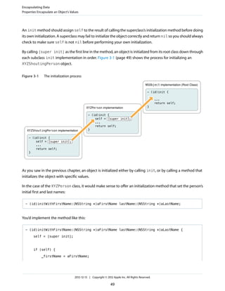 An init method should assign self to the result of calling the superclass’s initialization method before doing
its own initialization. A superclass may fail to initialize the object correctly and return nil so you should always
check to make sure self is not nil before performing your own initialization.
By calling [super init] as the first line in the method, an object is initialized from its root class down through
each subclass init implementation in order. Figure 3-1 (page 49) shows the process for initializing an
XYZShoutingPerson object.
Figure 3-1 The initialization process
XYZShoutingPerson implementation
XYZPerson implementation
NSObject implementation (Root Class)
- (id)init {
...
return self;
}
- (id)init {
self = [super init];
...
return self;
}
- (id)init {
self = [super init];
...
return self;
}
As you saw in the previous chapter, an object is initialized either by calling init, or by calling a method that
initializes the object with specific values.
In the case of the XYZPerson class, it would make sense to offer an initialization method that set the person’s
initial first and last names:
- (id)initWithFirstName:(NSString *)aFirstName lastName:(NSString *)aLastName;
You’d implement the method like this:
- (id)initWithFirstName:(NSString *)aFirstName lastName:(NSString *)aLastName {
self = [super init];
if (self) {
_firstName = aFirstName;
Encapsulating Data
Properties Encapsulate an Object’s Values
2012-12-13 | Copyright © 2012 Apple Inc. All Rights Reserved.
49
 