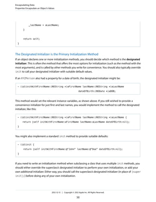 _lastName = aLastName;
}
return self;
}
The Designated Initializer is the Primary Initialization Method
If an object declares one or more initialization methods, you should decide which method is the designated
initializer. This is often the method that offers the most options for initialization (such as the method with the
most arguments), and is called by other methods you write for convenience. You should also typically override
init to call your designated initializer with suitable default values.
If an XYZPerson also had a property for a date of birth, the designated initializer might be:
- (id)initWithFirstName:(NSString *)aFirstName lastName:(NSString *)aLastName
dateOfBirth:(NSDate *)aDOB;
This method would set the relevant instance variables, as shown above. If you still wished to provide a
convenience initializer for just first and last names, you would implement the method to call the designated
initializer, like this:
- (id)initWithFirstName:(NSString *)aFirstName lastName:(NSString *)aLastName {
return [self initWithFirstName:aFirstName lastName:aLastName dateOfBirth:nil];
}
You might also implement a standard init method to provide suitable defaults:
- (id)init {
return [self initWithFirstName:@"John" lastName:@"Doe" dateOfBirth:nil];
}
If you need to write an initialization method when subclassing a class that uses multiple init methods, you
should either override the superclass’s designated initializer to perform your own initialization, or add your
own additional initializer. Either way, you should call the superclass’s designated initializer (in place of [super
init];) before doing any of your own initialization.
Encapsulating Data
Properties Encapsulate an Object’s Values
2012-12-13 | Copyright © 2012 Apple Inc. All Rights Reserved.
50
 