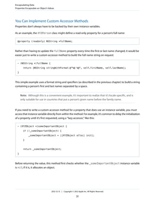 You Can Implement Custom Accessor Methods
Properties don’t always have to be backed by their own instance variables.
As an example, the XYZPerson class might define a read-only property for a person’s full name:
@property (readonly) NSString *fullName;
Rather than having to update the fullName property every time the first or last name changed, it would be
easier just to write a custom accessor method to build the full name string on request:
- (NSString *)fullName {
return [NSString stringWithFormat:@"%@ %@", self.firstName, self.lastName];
}
This simple example uses a format string and specifiers (as described in the previous chapter) to build a string
containing a person’s first and last names separated by a space.
Note: Although this is a convenient example, it’s important to realize that it’s locale-specific, and is
only suitable for use in countries that put a person’s given name before the family name.
If you need to write a custom accessor method for a property that does use an instance variable, you must
access that instance variable directly from within the method. For example, it’s common to delay the initialization
of a property until it’s first requested, using a “lazy accessor,” like this:
- (XYZObject *)someImportantObject {
if (!_someImportantObject) {
_someImportantObject = [[XYZObject alloc] init];
}
return _someImportantObject;
}
Before returning the value, this method first checks whether the _someImportantObject instance variable
is nil; if it is, it allocates an object.
Encapsulating Data
Properties Encapsulate an Object’s Values
2012-12-13 | Copyright © 2012 Apple Inc. All Rights Reserved.
51
 