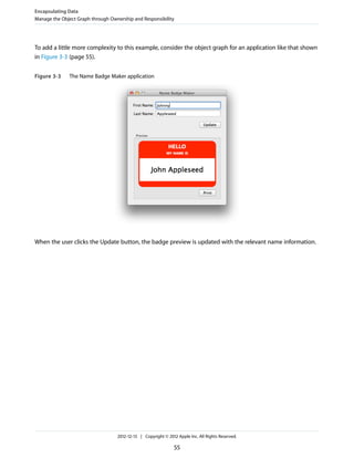 To add a little more complexity to this example, consider the object graph for an application like that shown
in Figure 3-3 (page 55).
Figure 3-3 The Name Badge Maker application
When the user clicks the Update button, the badge preview is updated with the relevant name information.
Encapsulating Data
Manage the Object Graph through Ownership and Responsibility
2012-12-13 | Copyright © 2012 Apple Inc. All Rights Reserved.
55
 