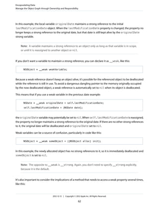 In this example, the local variable originalDate maintains a strong reference to the initial
lastModificationDate object. When the lastModificationDate property is changed, the property no
longer keeps a strong reference to the original date, but that date is still kept alive by the originalDate
strong variable.
Note: A variable maintains a strong reference to an object only as long as that variable is in scope,
or until it is reassigned to another object or nil.
If you don’t want a variable to maintain a strong reference, you can declare it as __weak, like this:
NSObject * __weak weakVariable;
Because a weak reference doesn’t keep an object alive, it’s possible for the referenced object to be deallocated
while the reference is still in use. To avoid a dangerous dangling pointer to the memory originally occupied
by the now deallocated object, a weak reference is automatically set to nil when its object is deallocated.
This means that if you use a weak variable in the previous date example:
NSDate * __weak originalDate = self.lastModificationDate;
self.lastModificationDate = [NSDate date];
the originalDate variable may potentially be set to nil. When self.lastModificationDate is reassigned,
the property no longer maintains a strong reference to the original date. If there are no other strong references
to it, the original date will be deallocated and originalDate set to nil.
Weak variables can be a source of confusion, particularly in code like this:
NSObject * __weak someObject = [[NSObject alloc] init];
In this example, the newly allocated object has no strong references to it, so it is immediately deallocated and
someObject is set to nil.
Note: The opposite to __weak is __strong. Again, you don’t need to specify __strong explicitly,
because it is the default.
It’s also important to consider the implications of a method that needs to access a weak property several times,
like this:
Encapsulating Data
Manage the Object Graph through Ownership and Responsibility
2012-12-13 | Copyright © 2012 Apple Inc. All Rights Reserved.
62
 