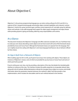 Objective-C is the primary programming language you use when writing software for OS X and iOS. It’s a
superset of the C programming language and provides object-oriented capabilities and a dynamic runtime.
Objective-C inherits the syntax, primitive types, and flow control statements of C and adds syntax for defining
classes and methods. It also adds language-level support for object graph management and object literals
while providing dynamic typing and binding, deferring many responsibilities until runtime.
At a Glance
This document introduces the Objective-C language and offers extensive examples of its use. You’ll learn how
to create your own classes describing custom objects and see how to work with some of the framework classes
provided by Cocoa and Cocoa Touch. Although the framework classes are separate from the language, their
use is tightly wound into coding with Objective-C and many language-level features rely on behavior offered
by these classes.
An App Is Built from a Network of Objects
When building apps for OS X or iOS, you’ll spend most of your time working with objects. Those objects are
instances of Objective-C classes, some of which are provided for you by Cocoa or Cocoa Touch and some of
which you’ll write yourself.
If you’re writing your own class, start by providing a description of the class that details the intended public
interface to instances of the class. This interface includes the public properties to encapsulate relevant data,
along with a list of methods. Method declarations indicate the messages that an object can receive, and include
information about the parameters required whenever the method is called. You’ll also provide a class
implementation, which includes the executable code for each method declared in the interface.
2012-12-13 | Copyright © 2012 Apple Inc. All Rights Reserved.
7
About Objective-C
 