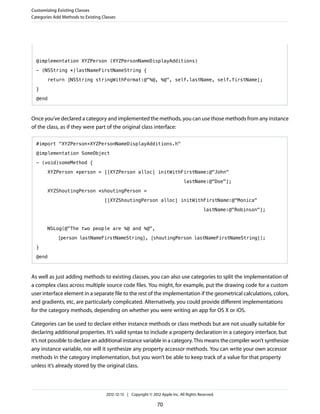 @implementation XYZPerson (XYZPersonNameDisplayAdditions)
- (NSString *)lastNameFirstNameString {
return [NSString stringWithFormat:@"%@, %@", self.lastName, self.firstName];
}
@end
Once you’ve declared a category and implemented the methods, you can use those methods from any instance
of the class, as if they were part of the original class interface:
#import "XYZPerson+XYZPersonNameDisplayAdditions.h"
@implementation SomeObject
- (void)someMethod {
XYZPerson *person = [[XYZPerson alloc] initWithFirstName:@"John"
lastName:@"Doe"];
XYZShoutingPerson *shoutingPerson =
[[XYZShoutingPerson alloc] initWithFirstName:@"Monica"
lastName:@"Robinson"];
NSLog(@"The two people are %@ and %@",
[person lastNameFirstNameString], [shoutingPerson lastNameFirstNameString]);
}
@end
As well as just adding methods to existing classes, you can also use categories to split the implementation of
a complex class across multiple source code files. You might, for example, put the drawing code for a custom
user interface element in a separate file to the rest of the implementation if the geometrical calculations, colors,
and gradients, etc, are particularly complicated. Alternatively, you could provide different implementations
for the category methods, depending on whether you were writing an app for OS X or iOS.
Categories can be used to declare either instance methods or class methods but are not usually suitable for
declaring additional properties. It’s valid syntax to include a property declaration in a category interface, but
it’s not possible to declare an additional instance variable in a category. This means the compiler won’t synthesize
any instance variable, nor will it synthesize any property accessor methods. You can write your own accessor
methods in the category implementation, but you won’t be able to keep track of a value for that property
unless it’s already stored by the original class.
Customizing Existing Classes
Categories Add Methods to Existing Classes
2012-12-13 | Copyright © 2012 Apple Inc. All Rights Reserved.
70
 