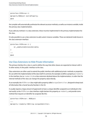 @interface XYZPerson ()
@property NSObject *extraProperty;
@end
the compiler will automatically synthesize the relevant accessor methods, as well as an instance variable, inside
the primary class implementation.
If you add any methods in a class extension, these must be implemented in the primary implementation for
the class.
It’s also possible to use a class extension to add custom instance variables. These are declared inside braces in
the class extension interface:
@interface XYZPerson () {
id _someCustomInstanceVariable;
}
...
@end
Use Class Extensions to Hide Private Information
The primary interface for a class is used to define the way that other classes are expected to interact with it.
In other words, it’s the public interface to the class.
Class extensions are often used to extend the public interface with additional private methods or properties
for use within the implementation of the class itself. It’s common, for example, to define a property as readonly
in the interface, but as readwrite in a class extension declared above the implementation, in order that the
internal methods of the class can change the property value directly.
As an example, the XYZPerson class might add a property called uniqueIdentifier, designed to keep track
of information like a Social Security Number in the US.
It usually requires a large amount of paperwork to have a unique identifier assigned to an individual in the
real world, so the XYZPerson class interface might declare this property as readonly, and provide some
method that requests an identifier be assigned, like this:
@interface XYZPerson : NSObject
...
@property (readonly) NSString *uniqueIdentifier;
Customizing Existing Classes
Class Extensions Extend the Internal Implementation
2012-12-13 | Copyright © 2012 Apple Inc. All Rights Reserved.
73
 