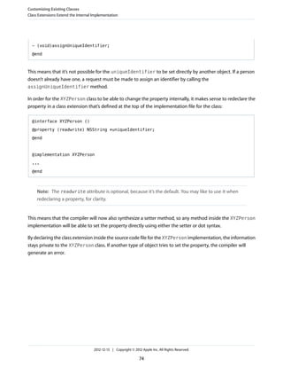 - (void)assignUniqueIdentifier;
@end
This means that it’s not possible for the uniqueIdentifier to be set directly by another object. If a person
doesn’t already have one, a request must be made to assign an identifier by calling the
assignUniqueIdentifier method.
In order for the XYZPerson class to be able to change the property internally, it makes sense to redeclare the
property in a class extension that’s defined at the top of the implementation file for the class:
@interface XYZPerson ()
@property (readwrite) NSString *uniqueIdentifier;
@end
@implementation XYZPerson
...
@end
Note: The readwrite attribute is optional, because it’s the default. You may like to use it when
redeclaring a property, for clarity.
This means that the compiler will now also synthesize a setter method, so any method inside the XYZPerson
implementation will be able to set the property directly using either the setter or dot syntax.
By declaring the class extension inside the source code file for the XYZPerson implementation, the information
stays private to the XYZPerson class. If another type of object tries to set the property, the compiler will
generate an error.
Customizing Existing Classes
Class Extensions Extend the Internal Implementation
2012-12-13 | Copyright © 2012 Apple Inc. All Rights Reserved.
74
 