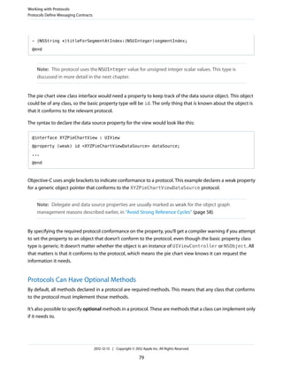 - (NSString *)titleForSegmentAtIndex:(NSUInteger)segmentIndex;
@end
Note: This protocol uses the NSUInteger value for unsigned integer scalar values. This type is
discussed in more detail in the next chapter.
The pie chart view class interface would need a property to keep track of the data source object. This object
could be of any class, so the basic property type will be id. The only thing that is known about the object is
that it conforms to the relevant protocol.
The syntax to declare the data source property for the view would look like this:
@interface XYZPieChartView : UIView
@property (weak) id <XYZPieChartViewDataSource> dataSource;
...
@end
Objective-C uses angle brackets to indicate conformance to a protocol. This example declares a weak property
for a generic object pointer that conforms to the XYZPieChartViewDataSource protocol.
Note: Delegate and data source properties are usually marked as weak for the object graph
management reasons described earlier, in “Avoid Strong Reference Cycles” (page 58).
By specifying the required protocol conformance on the property, you’ll get a compiler warning if you attempt
to set the property to an object that doesn’t conform to the protocol, even though the basic property class
type is generic. It doesn’t matter whether the object is an instance of UIViewController or NSObject. All
that matters is that it conforms to the protocol, which means the pie chart view knows it can request the
information it needs.
Protocols Can Have Optional Methods
By default, all methods declared in a protocol are required methods. This means that any class that conforms
to the protocol must implement those methods.
It’s also possible to specify optional methods in a protocol. These are methods that a class can implement only
if it needs to.
Working with Protocols
Protocols Define Messaging Contracts
2012-12-13 | Copyright © 2012 Apple Inc. All Rights Reserved.
79
 
