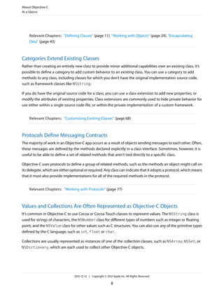 Relevant Chapters: “Defining Classes” (page 11), “Working with Objects” (page 24), “Encapsulating
Data” (page 43)
Categories Extend Existing Classes
Rather than creating an entirely new class to provide minor additional capabilities over an existing class, it’s
possible to define a category to add custom behavior to an existing class. You can use a category to add
methods to any class, including classes for which you don’t have the original implementation source code,
such as framework classes like NSString.
If you do have the original source code for a class, you can use a class extension to add new properties, or
modify the attributes of existing properties. Class extensions are commonly used to hide private behavior for
use either within a single source code file, or within the private implementation of a custom framework.
Relevant Chapters: “Customizing Existing Classes” (page 68)
Protocols Define Messaging Contracts
The majority of work in an Objective-C app occurs as a result of objects sending messages to each other. Often,
these messages are defined by the methods declared explicitly in a class interface. Sometimes, however, it is
useful to be able to define a set of related methods that aren’t tied directly to a specific class.
Objective-C uses protocols to define a group of related methods, such as the methods an object might call on
its delegate, which are either optional or required. Any class can indicate that it adopts a protocol, which means
that it must also provide implementations for all of the required methods in the protocol.
Relevant Chapters: “Working with Protocols” (page 77)
Values and Collections Are Often Represented as Objective-C Objects
It’s common in Objective-C to use Cocoa or Cocoa Touch classes to represent values. The NSString class is
used for strings of characters, the NSNumber class for different types of numbers such as integer or floating
point, and the NSValue class for other values such as C structures. You can also use any of the primitive types
defined by the C language, such as int, float or char.
Collections are usually represented as instances of one of the collection classes, such as NSArray, NSSet, or
NSDictionary, which are each used to collect other Objective-C objects.
About Objective-C
At a Glance
2012-12-13 | Copyright © 2012 Apple Inc. All Rights Reserved.
8
 