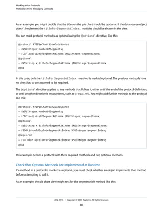 As an example, you might decide that the titles on the pie chart should be optional. If the data source object
doesn’t implement the titleForSegmentAtIndex:, no titles should be shown in the view.
You can mark protocol methods as optional using the @optional directive, like this:
@protocol XYZPieChartViewDataSource
- (NSUInteger)numberOfSegments;
- (CGFloat)sizeOfSegmentAtIndex:(NSUInteger)segmentIndex;
@optional
- (NSString *)titleForSegmentAtIndex:(NSUInteger)segmentIndex;
@end
In this case, only the titleForSegmentAtIndex: method is marked optional. The previous methods have
no directive, so are assumed to be required.
The @optional directive applies to any methods that follow it, either until the end of the protocol definition,
or until another directive is encountered, such as @required. You might add further methods to the protocol
like this:
@protocol XYZPieChartViewDataSource
- (NSUInteger)numberOfSegments;
- (CGFloat)sizeOfSegmentAtIndex:(NSUInteger)segmentIndex;
@optional
- (NSString *)titleForSegmentAtIndex:(NSUInteger)segmentIndex;
- (BOOL)shouldExplodeSegmentAtIndex:(NSUInteger)segmentIndex;
@required
- (UIColor *)colorForSegmentAtIndex:(NSUInteger)segmentIndex;
@end
This example defines a protocol with three required methods and two optional methods.
Check that Optional Methods Are Implemented at Runtime
If a method in a protocol is marked as optional, you must check whether an object implements that method
before attempting to call it.
As an example, the pie chart view might test for the segment title method like this:
Working with Protocols
Protocols Define Messaging Contracts
2012-12-13 | Copyright © 2012 Apple Inc. All Rights Reserved.
80
 