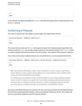 ...
@end
In this example, any object that adopts MyProtocol also effectively adopts all the methods declared in the
NSObject protocol.
Conforming to Protocols
The syntax to indicate that a class adopts a protocol again uses angle brackets, like this
@interface MyClass : NSObject <MyProtocol>
...
@end
This means that any instance of MyClass will respond not only to the methods declared specifically in the
interface, but that MyClass also provides implementations for the required methods in MyProtocol. There’s
no need to redeclare the protocol methods in the class interface—the adoption of the protocol is sufficient.
If you need a class to adopt multiple protocols, you can specify them as a comma-separated list, like this:
@interface MyClass : NSObject <MyProtocol, AnotherProtocol, YetAnotherProtocol>
...
@end
Tip: If you find yourself adopting a large number of protocols in a class, it may be a sign that you
need to refactor an overly-complex class by splitting the necessary behavior across multiple smaller
classes, each with clearly-defined responsibilities.
One relatively common pitfall for new OS X and iOS developers is to use a single application delegate
class to contain the majority of an application’s functionality (managing underlying data structures,
serving the data to multiple user interface elements, as well as responding to gestures and other
user interaction). As complexity increases, the class becomes more difficult to maintain.
Once you’ve indicated conformance to a protocol, the class must at least provide method implementations
for each of the required protocol methods, as well as any optional methods you choose. The compiler will
warn you if you fail to implement any of the required methods.
Working with Protocols
Conforming to Protocols
2012-12-13 | Copyright © 2012 Apple Inc. All Rights Reserved.
82
 