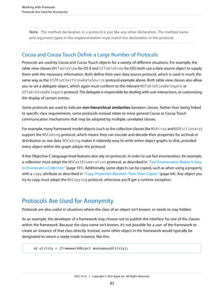 Note: The method declaration in a protocol is just like any other declaration. The method name
and argument types in the implementation must match the declaration in the protocol.
Cocoa and Cocoa Touch Define a Large Number of Protocols
Protocols are used by Cocoa and Cocoa Touch objects for a variety of different situations. For example, the
table view classes (NSTableView for OS X and UITableView for iOS) both use a data source object to supply
them with the necessary information. Both define their own data source protocol, which is used in much the
same way as the XYZPieChartViewDataSource protocol example above. Both table view classes also allow
you to set a delegate object, which again must conform to the relevant NSTableViewDelegate or
UITableViewDelegate protocol. The delegate is responsible for dealing with user interactions, or customizing
the display of certain entries.
Some protocols are used to indicate non-hierarchical similarities between classes. Rather than being linked
to specific class requirements, some protocols instead relate to more general Cocoa or Cocoa Touch
communication mechanisms that may be adopted by multiple, unrelated classes.
For example, many framework model objects (such as the collection classes like NSArray and NSDictionary)
support the NSCoding protocol, which means they can encode and decode their properties for archival or
distribution as raw data. NSCoding makes it relatively easy to write entire object graphs to disk, provided
every object within the graph adopts the protocol.
A few Objective-C language-level features also rely on protocols. In order to use fast enumeration, for example,
a collection must adopt the NSFastEnumeration protocol, as described in “Fast Enumeration Makes It Easy
to Enumerate a Collection” (page 101). Additionally, some objects can be copied, such as when using a property
with a copy attribute as described in “Copy Properties Maintain Their Own Copies” (page 64). Any object you
try to copy must adopt the NSCopying protocol, otherwise you’ll get a runtime exception.
Protocols Are Used for Anonymity
Protocols are also useful in situations where the class of an object isn’t known, or needs to stay hidden.
As an example, the developer of a framework may choose not to publish the interface for one of the classes
within the framework. Because the class name isn’t known, it’s not possible for a user of the framework to
create an instance of that class directly. Instead, some other object in the framework would typically be
designated to return a ready-made instance, like this:
id utility = [frameworkObject anonymousUtility];
Working with Protocols
Protocols Are Used for Anonymity
2012-12-13 | Copyright © 2012 Apple Inc. All Rights Reserved.
83
 